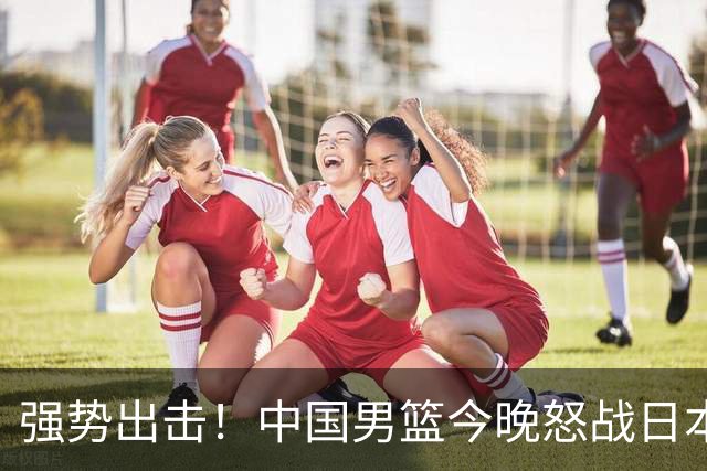 强势出击！中国男篮今晚怒战日本，郭士强仅剩9名徒弟！